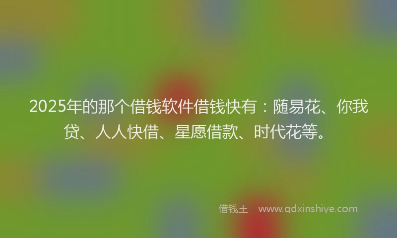 2025年的那个借钱软件借钱快有：随易花、你我贷、人人快借、星愿借款、时代花等。