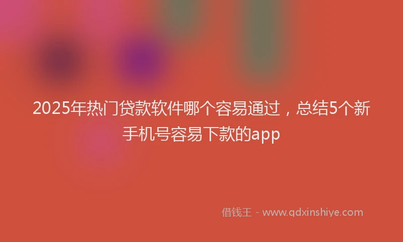 2025年热门贷款软件哪个容易通过，总结5个新手机号容易下款的app