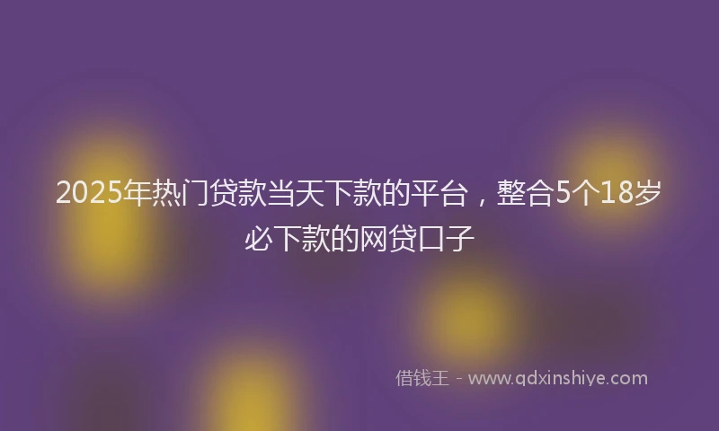 2025年热门贷款当天下款的平台，整合5个18岁必下款的网贷口子
