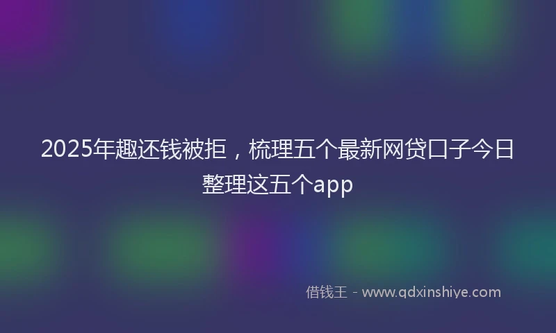 2025年趣还钱被拒，梳理五个最新网贷口子今日整理这五个app