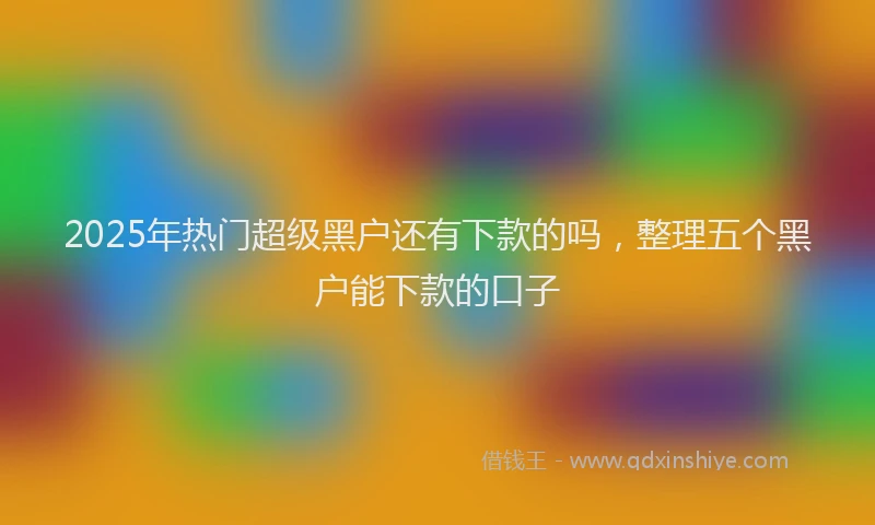 2025年热门超级黑户还有下款的吗，整理五个黑户能下款的口子