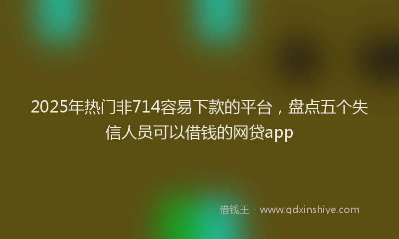 2025年热门非714容易下款的平台，盘点五个失信人员可以借钱的网贷app