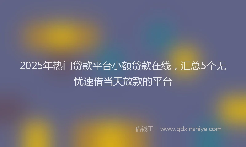 2025年热门贷款平台小额贷款在线，汇总5个无忧速借当天放款的平台