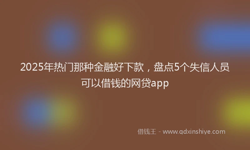 2025年热门那种金融好下款，盘点5个失信人员可以借钱的网贷app