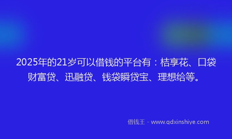 2025年的21岁可以借钱的平台有：桔享花、口袋财富贷、迅融贷、钱袋瞬贷宝、理想给等。