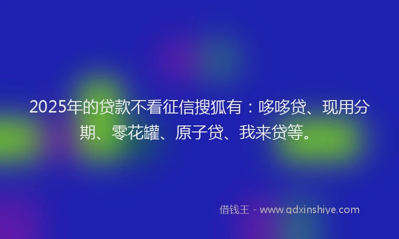 2025年的贷款不看征信搜狐有：哆哆贷、现用分期、零花罐、原子贷、我来贷等。