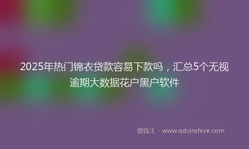 2025年热门锦衣贷款容易下款吗，汇总5个无视逾期大数据花户黑户软件