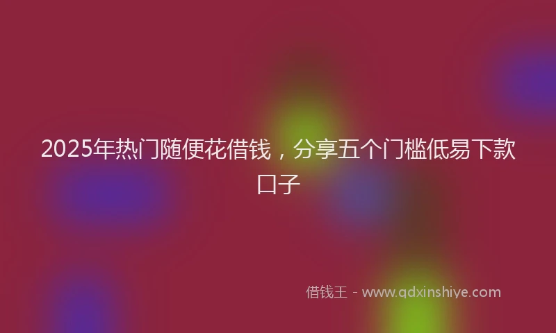 2025年热门随便花借钱，分享五个门槛低易下款口子