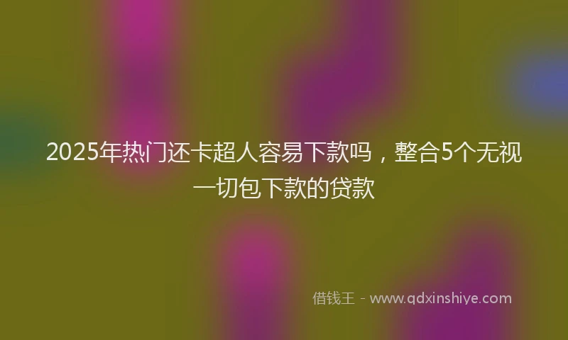 2025年热门还卡超人容易下款吗，整合5个无视一切包下款的贷款