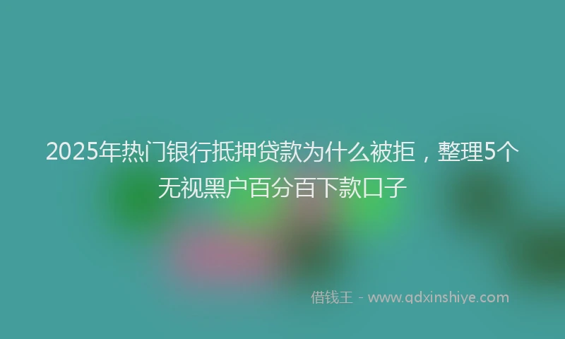 2025年热门银行抵押贷款为什么被拒，整理5个无视黑户百分百下款口子