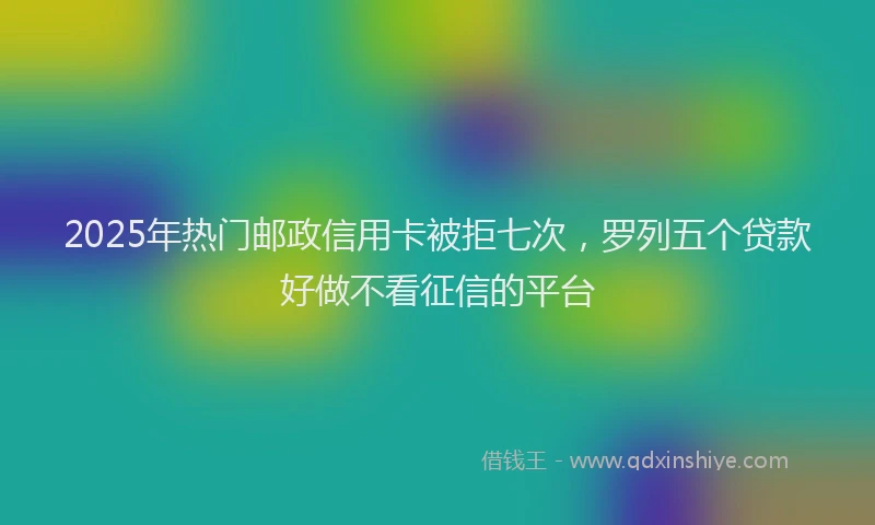 2025年热门邮政信用卡被拒七次，罗列五个贷款好做不看征信的平台