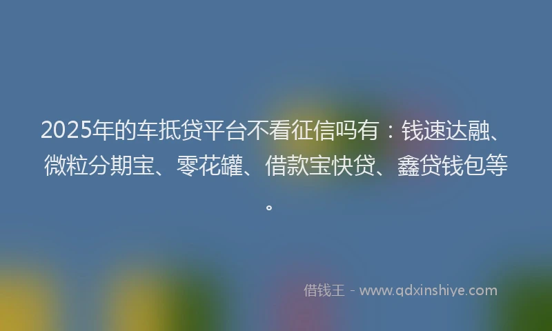 2025年的车抵贷平台不看征信吗有：钱速达融、微粒分期宝、零花罐、借款宝快贷、鑫贷钱包等。