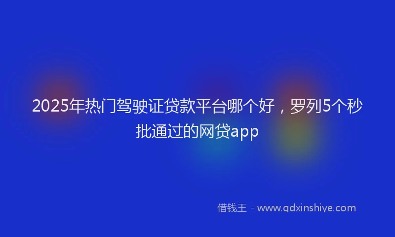 2025年热门驾驶证贷款平台哪个好，罗列5个秒批通过的网贷app