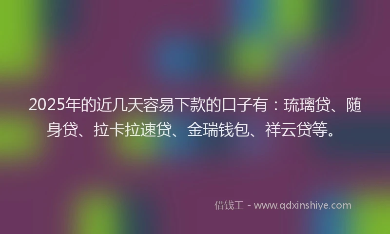 2025年的近几天容易下款的口子有：琉璃贷、随身贷、拉卡拉速贷、金瑞钱包、祥云贷等。