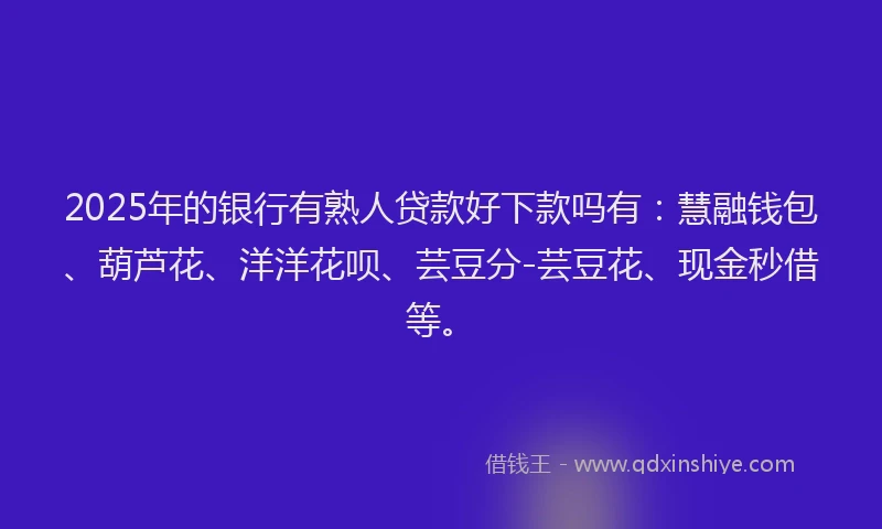 2025年的银行有熟人贷款好下款吗有：慧融钱包、葫芦花、洋洋花呗、芸豆分-芸豆花、现金秒借等。