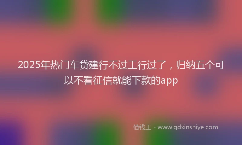 2025年热门车贷建行不过工行过了，归纳五个可以不看征信就能下款的app