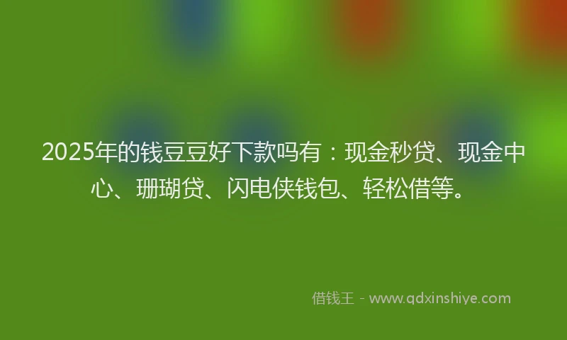 2025年的钱豆豆好下款吗有：现金秒贷、现金中心、珊瑚贷、闪电侠钱包、轻松借等。