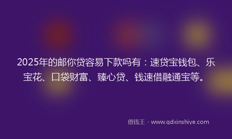 2025年的邮你贷容易下款吗有：速贷宝钱包、乐宝花、口袋财富、臻心贷、钱速借融通宝等。