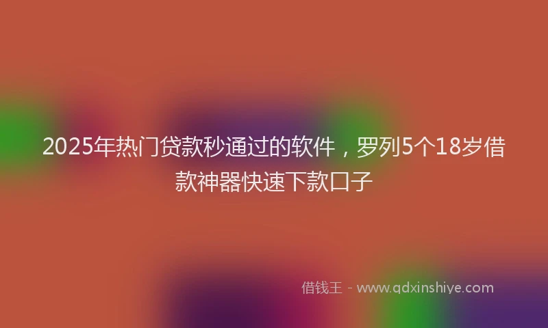 2025年热门贷款秒通过的软件，罗列5个18岁借款神器快速下款口子