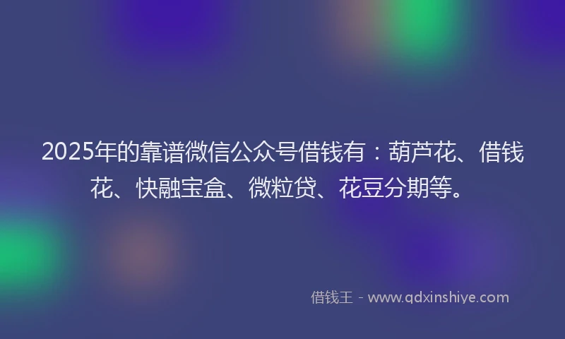 2025年的靠谱微信公众号借钱有：葫芦花、借钱花、快融宝盒、微粒贷、花豆分期等。