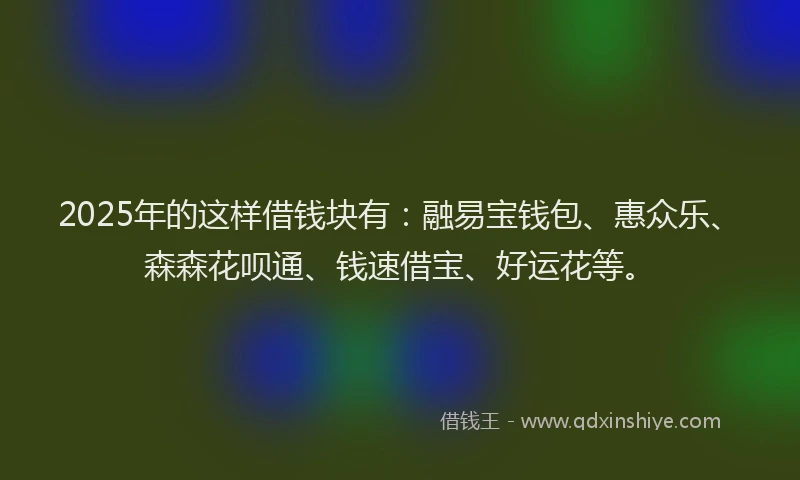 2025年的这样借钱块有：融易宝钱包、惠众乐、森森花呗通、钱速借宝、好运花等。
