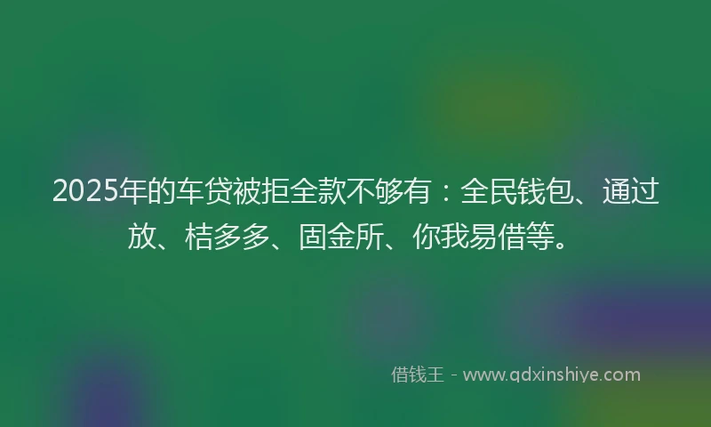 2025年的车贷被拒全款不够有：全民钱包、通过放、桔多多、固金所、你我易借等。