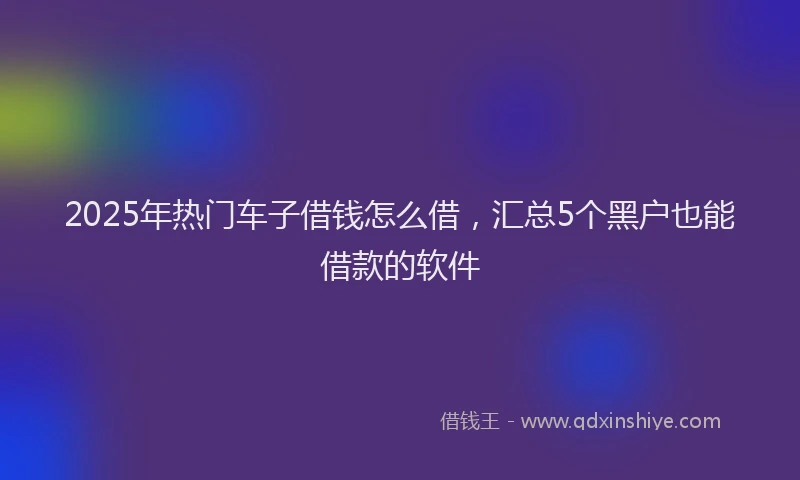 2025年热门车子借钱怎么借，汇总5个黑户也能借款的软件