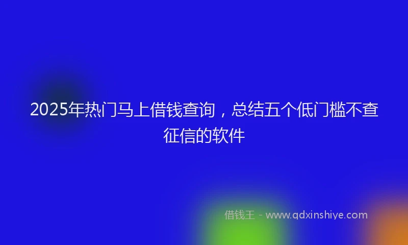 2025年热门马上借钱查询，总结五个低门槛不查征信的软件