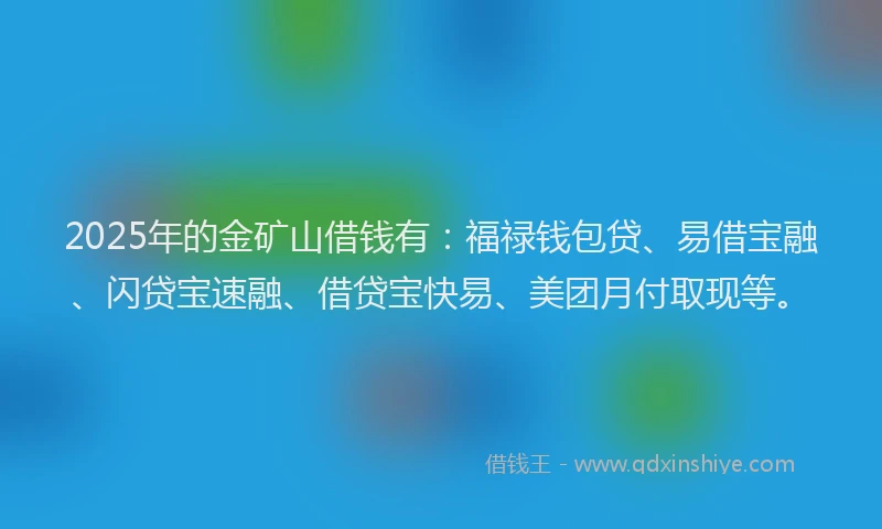 2025年的金矿山借钱有：福禄钱包贷、易借宝融、闪贷宝速融、借贷宝快易、美团月付取现等。