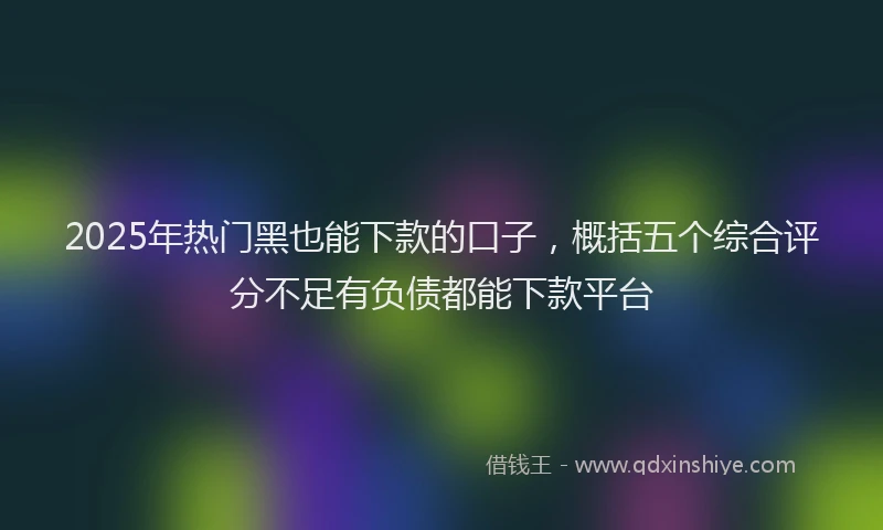 2025年热门黑也能下款的口子，概括五个综合评分不足有负债都能下款平台
