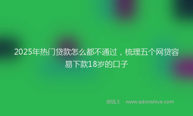 2025年热门贷款怎么都不通过，梳理五个网贷容易下款18岁的口子