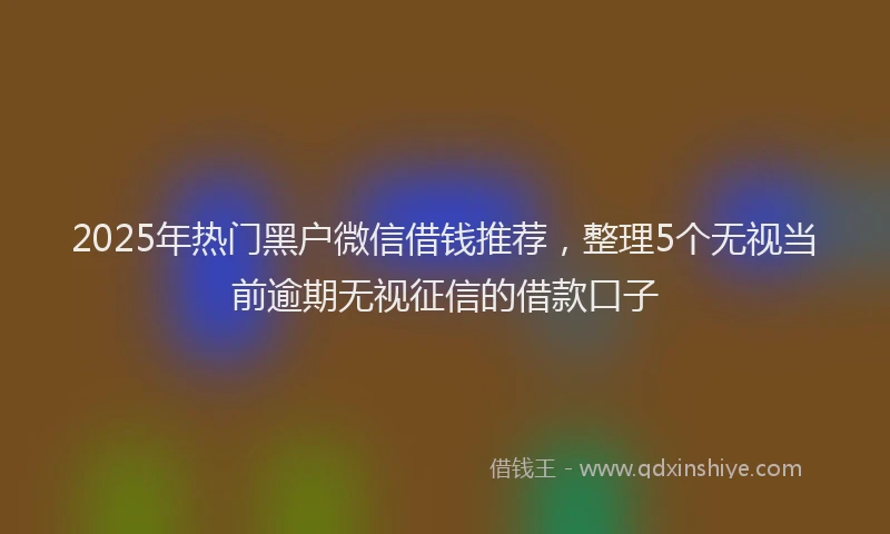 2025年热门黑户微信借钱推荐，整理5个无视当前逾期无视征信的借款口子