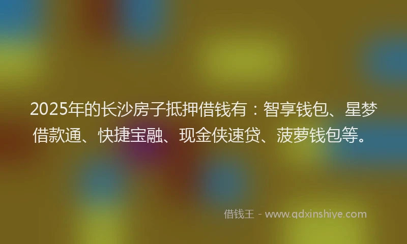 2025年的长沙房子抵押借钱有：智享钱包、星梦借款通、快捷宝融、现金侠速贷、菠萝钱包等。