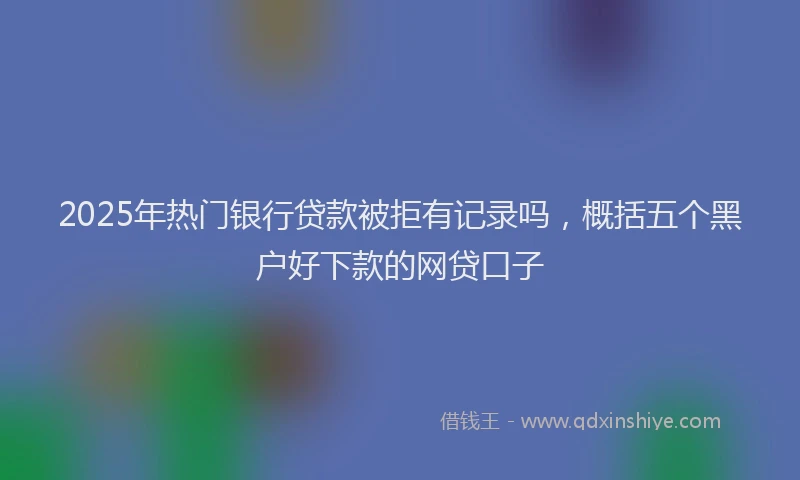 2025年热门银行贷款被拒有记录吗，概括五个黑户好下款的网贷口子