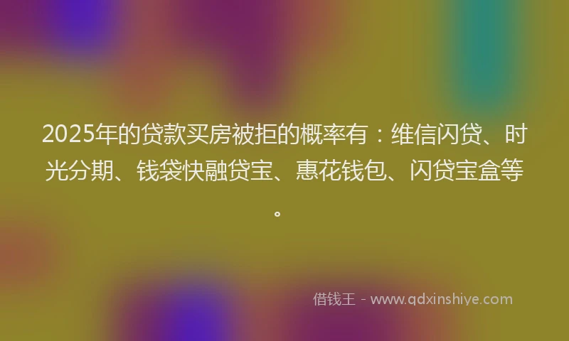 2025年的贷款买房被拒的概率有：维信闪贷、时光分期、钱袋快融贷宝、惠花钱包、闪贷宝盒等。