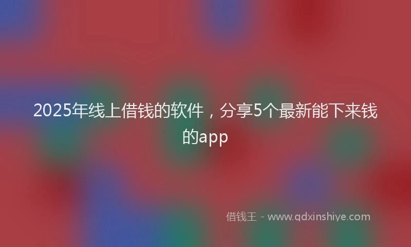 2025年线上借钱的软件，分享5个最新能下来钱的app