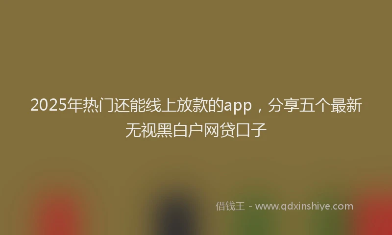 2025年热门还能线上放款的app，分享五个最新无视黑白户网贷口子