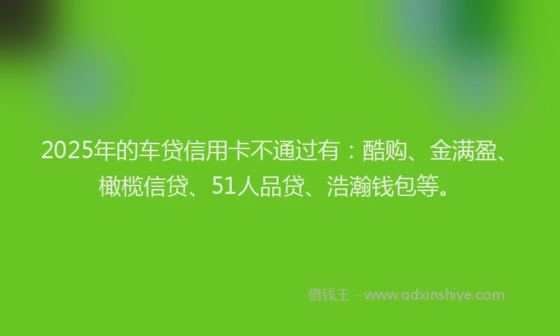 2025年的车贷信用卡不通过有：酷购、金满盈、橄榄信贷、51人品贷、浩瀚钱包等。