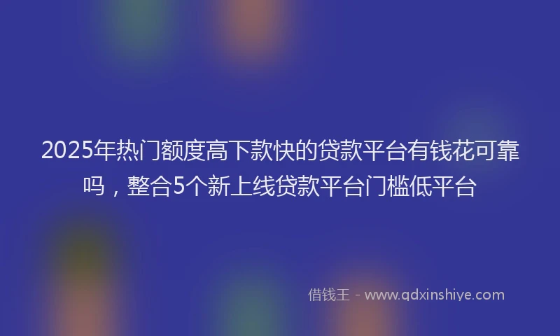 2025年热门额度高下款快的贷款平台有钱花可靠吗，整合5个新上线贷款平台门槛低平台