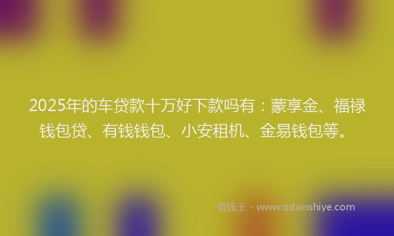 2025年的车贷款十万好下款吗有：蒙享金、福禄钱包贷、有钱钱包、小安租机、金易钱包等。