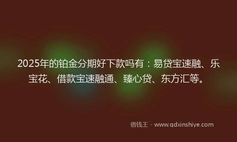 2025年的铂金分期好下款吗有：易贷宝速融、乐宝花、借款宝速融通、臻心贷、东方汇等。