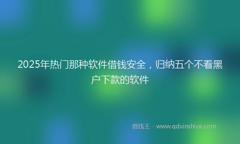 2025年热门那种软件借钱安全，归纳五个不看黑户下款的软件