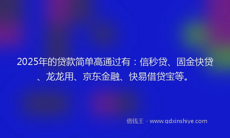 2025年的贷款简单高通过有：信秒贷、固金快贷、龙龙用、京东金融、快易借贷宝等。