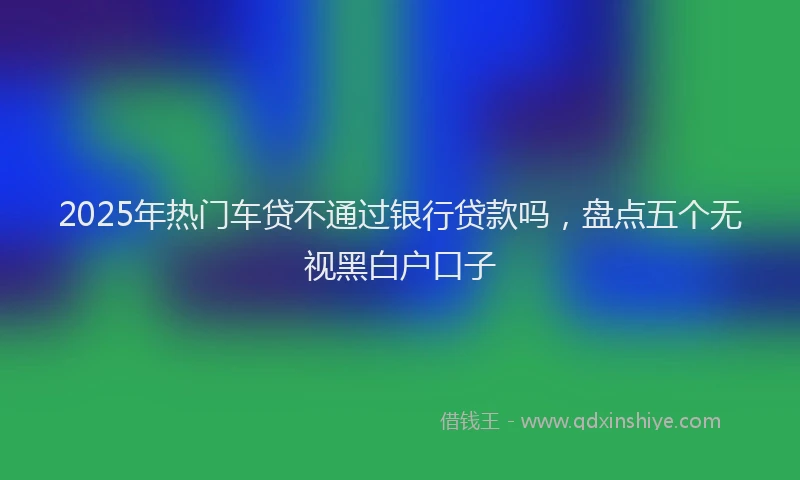 2025年热门车贷不通过银行贷款吗，盘点五个无视黑白户口子