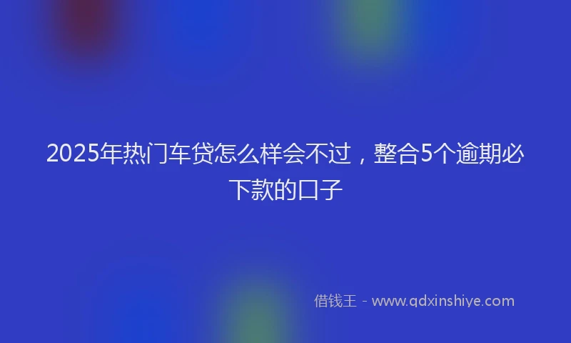 2025年热门车贷怎么样会不过，整合5个逾期必下款的口子