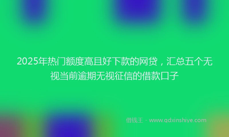 2025年热门额度高且好下款的网贷，汇总五个无视当前逾期无视征信的借款口子