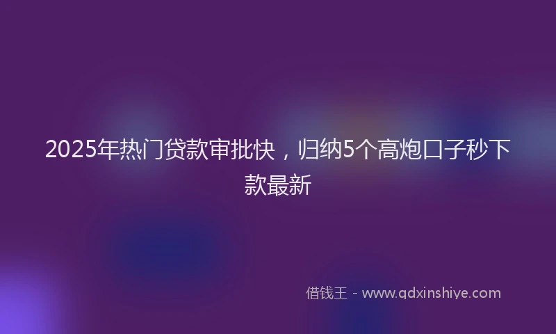 2025年热门贷款审批快，归纳5个高炮口子秒下款最新