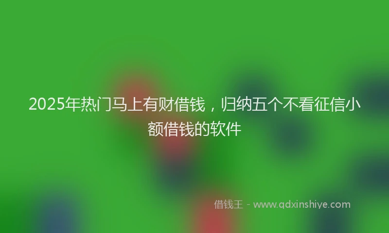 2025年热门马上有财借钱，归纳五个不看征信小额借钱的软件