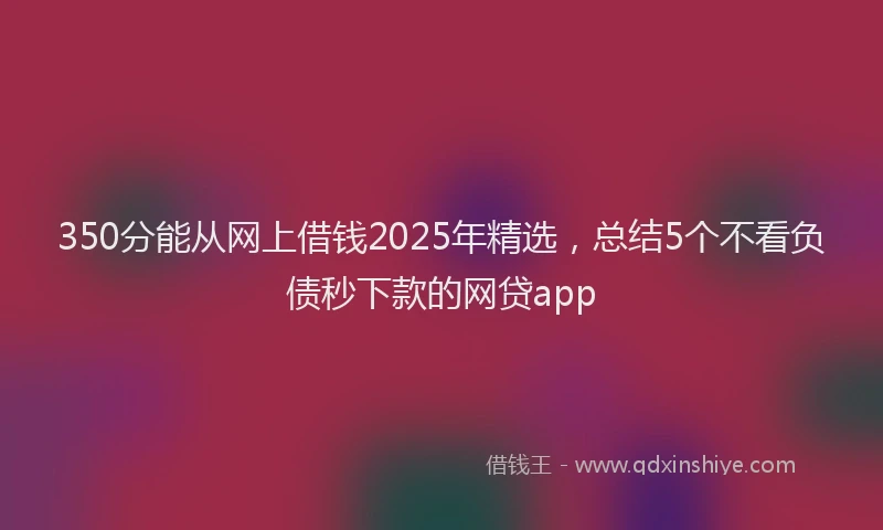 350分能从网上借钱2025年精选，总结5个不看负债秒下款的网贷app