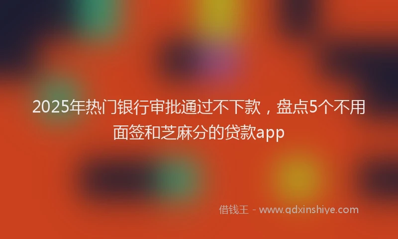 2025年热门银行审批通过不下款，盘点5个不用面签和芝麻分的贷款app